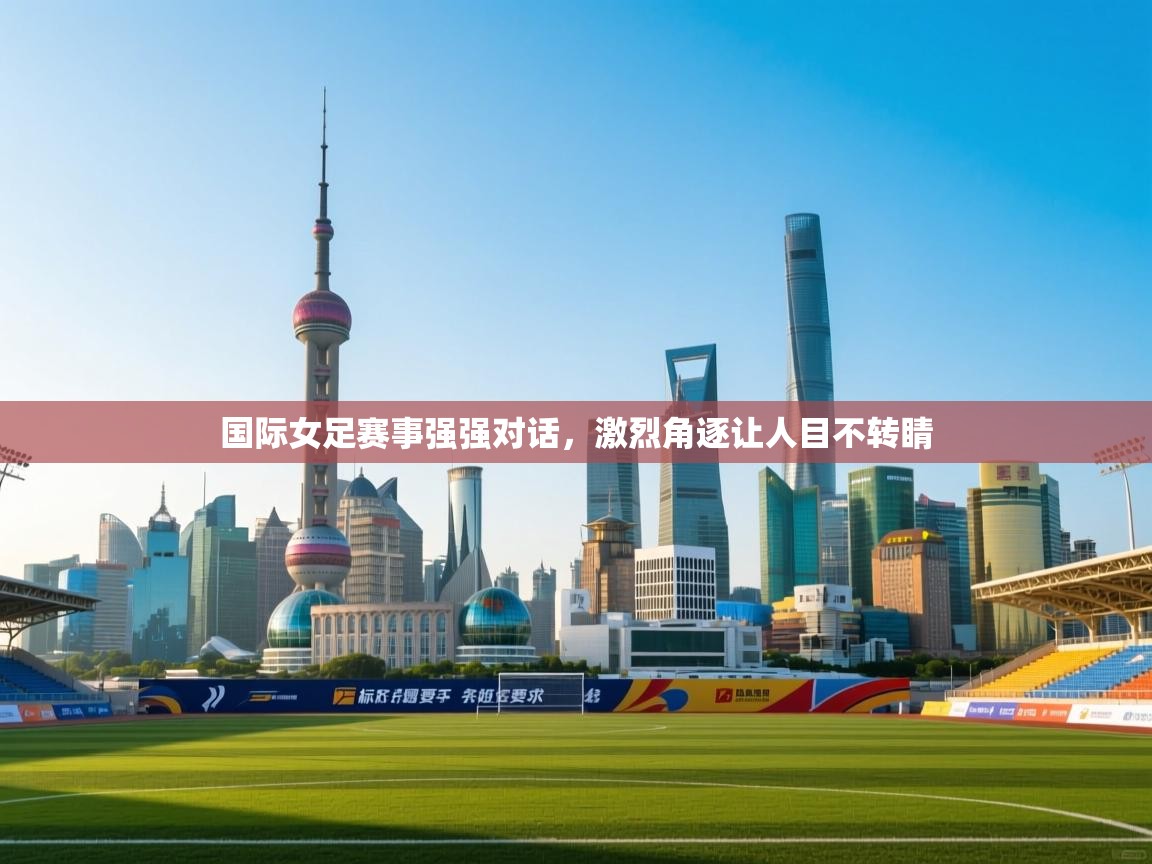 国际女足赛事强强对话，激烈角逐让人目不转睛